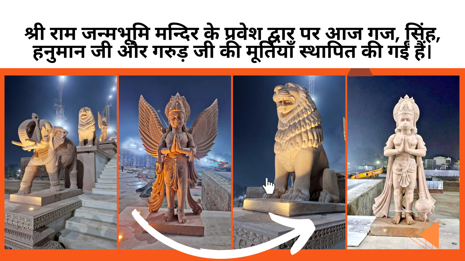 श्री राम जन्मभूमि मन्दिर के प्रवेश द्वार पर आज गज, सिंह, हनुमान जी और गरुड़ जी की मूर्तियाँ स्थापित की गईं हैं।